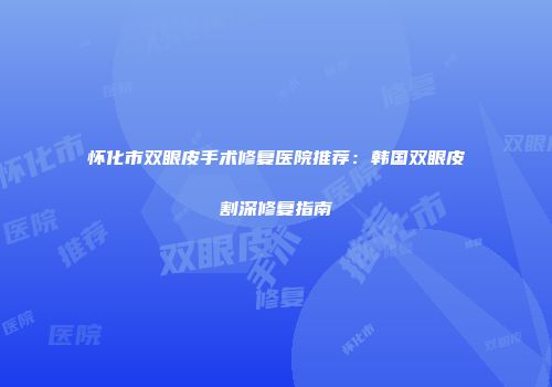怀化市双眼皮手术修复医院推荐：韩国双眼皮割深修复指南