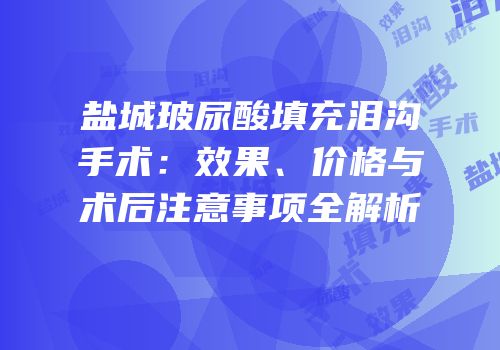 盐城玻尿酸填充泪沟手术：效果、价格与术后注意事项全解析
