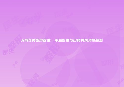 大同任勇整形医生：专业医术与口碑共筑美丽翘楚