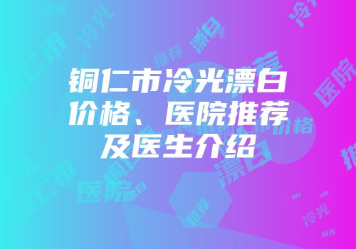 铜仁市冷光漂白价格、医院推荐及医生介绍