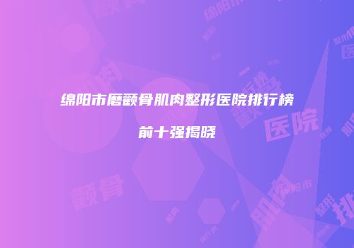 绵阳市磨颧骨肌肉整形医院排行榜前十强揭晓
