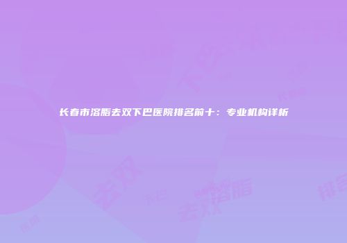 长春市溶脂去双下巴医院排名前十：专业机构详析