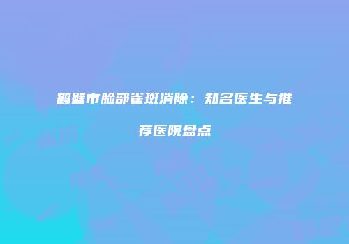 鹤壁市脸部雀斑消除：知名医生与推荐医院盘点