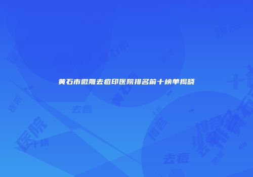 黄石市微雕去痘印医院排名前十榜单揭晓