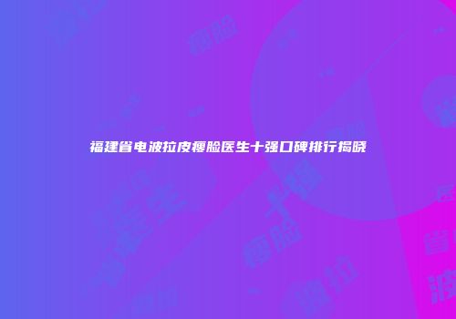 福建省电波拉皮瘦脸医生十强口碑排行揭晓