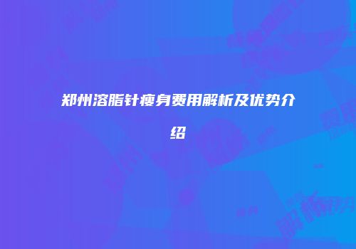 郑州溶脂针瘦身费用解析及优势介绍