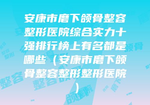 安康市磨下颌骨整容整形医院综合实力十强排行榜上有名都是哪些（安康市磨下颌骨整容整形整形医院）