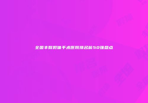 全国丰臀假体手术医院排名前50强盘点