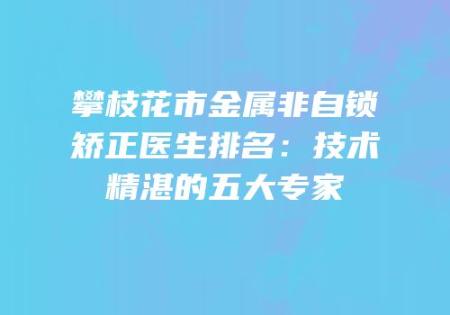 攀枝花市金属非自锁矫正医生排名：技术精湛的五大专家