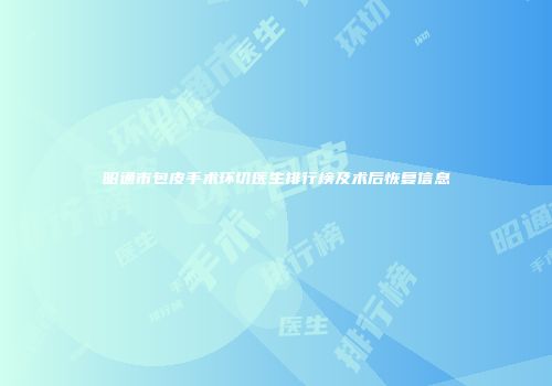 昭通市包皮手术环切医生排行榜及术后恢复信息