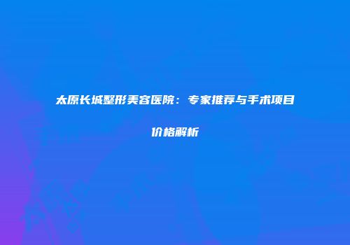 太原长城整形美容医院：专家推荐与手术项目价格解析