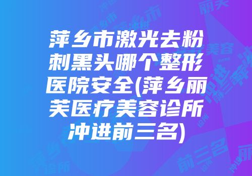 萍乡市激光去粉刺黑头哪个整形医院安全(萍乡丽芙医疗美容诊所冲进前三名)
