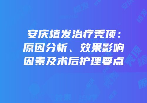 安庆植发治疗秃顶：原因分析、效果影响因素及术后护理要点