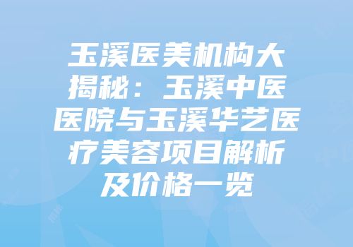 玉溪医美机构大揭秘：玉溪中医医院与玉溪华艺医疗美容项目解析及价格一览