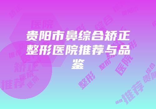 贵阳市鼻综合矫正整形医院推荐与品鉴