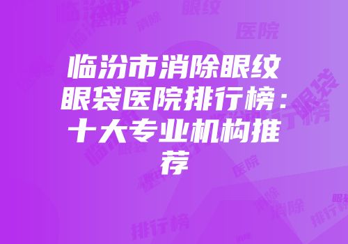 临汾市消除眼纹眼袋医院排行榜：十大专业机构推荐