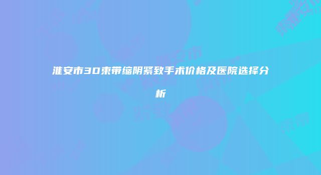 淮安市3D束带缩阴紧致手术价格及医院选择分析