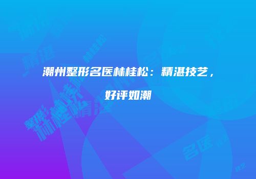 潮州整形名医林桂松：精湛技艺，好评如潮