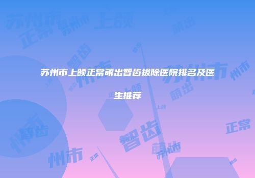 苏州市上颌正常萌出智齿拔除医院排名及医生推荐