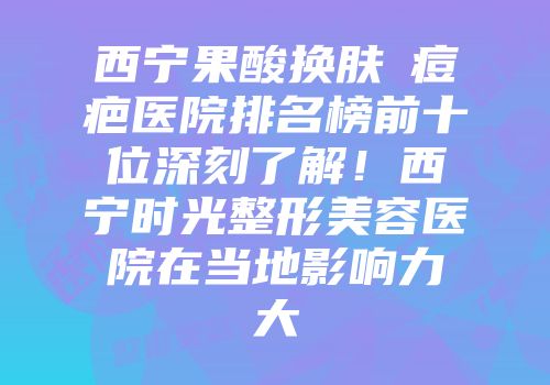 西宁果酸换肤袪痘疤医院排名榜前十位深刻了解！西宁时光整形美容医院在当地影响力大