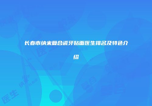 长春市纳米复合瓷牙贴面医生排名及特色介绍