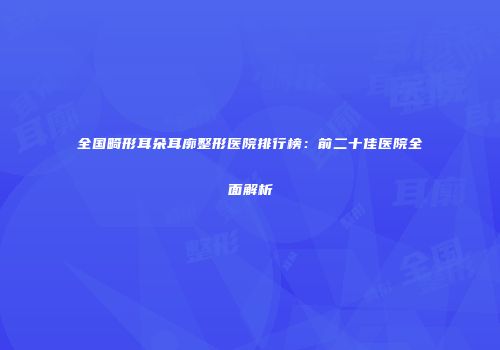 全国畸形耳朵耳廓整形医院排行榜：前二十佳医院全面解析