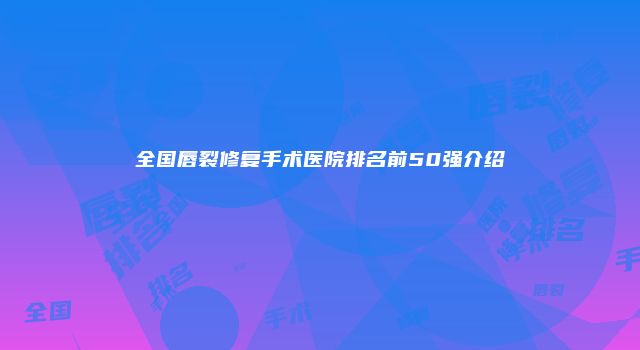全国唇裂修复手术医院排名前50强介绍