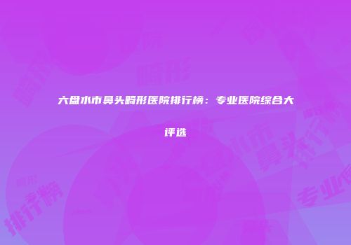 六盘水市鼻头畸形医院排行榜：专业医院综合大评选