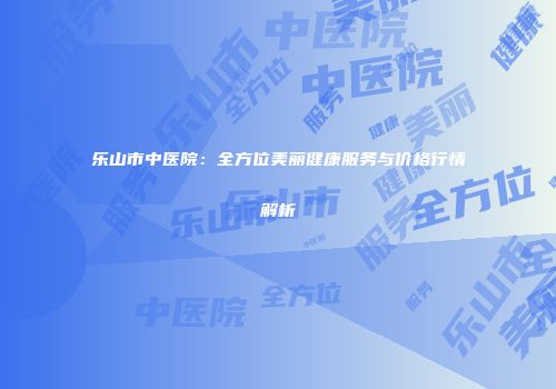 乐山市中医院：全方位美丽健康服务与价格行情解析