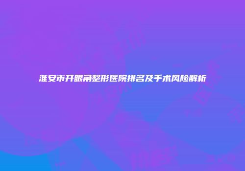 淮安市开眼角整形医院排名及手术风险解析