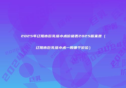 2025年辽阳市巨乳缩小术价格表2025版来袭（辽阳市巨乳缩小术一般哪个价位）