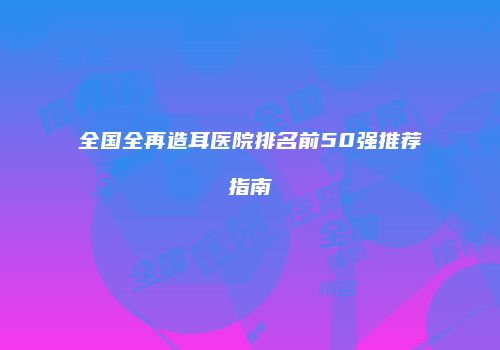 全国全再造耳医院排名前50强推荐指南