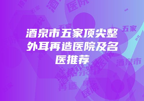 酒泉市五家顶尖整外耳再造医院及名医推荐