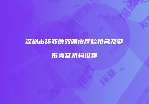 深圳市环亚做双眼皮医院排名及整形美容机构推荐