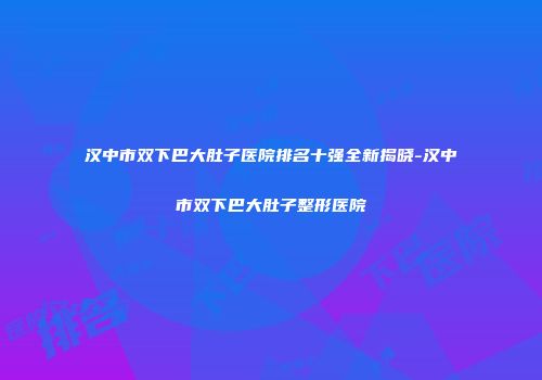 汉中市双下巴大肚子医院排名十强全新揭晓-汉中市双下巴大肚子整形医院
