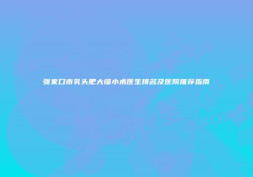 张家口市乳头肥大缩小术医生排名及医院推荐指南