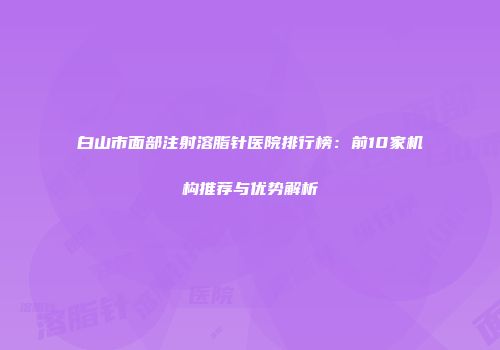白山市面部注射溶脂针医院排行榜：前10家机构推荐与优势解析