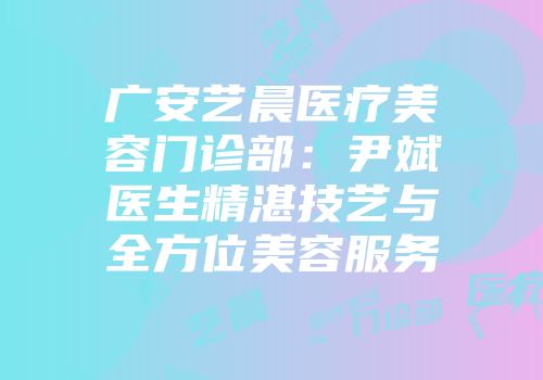 广安艺晨医疗美容门诊部：尹斌医生精湛技艺与全方位美容服务