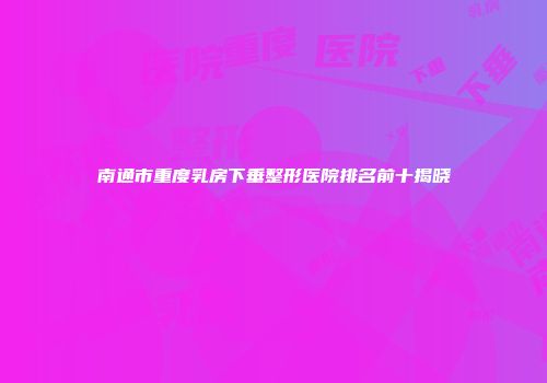 南通市重度乳房下垂整形医院排名前十揭晓