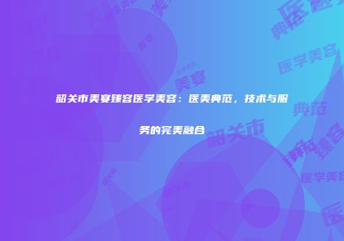 韶关市美宴臻容医学美容：医美典范，技术与服务的完美融合