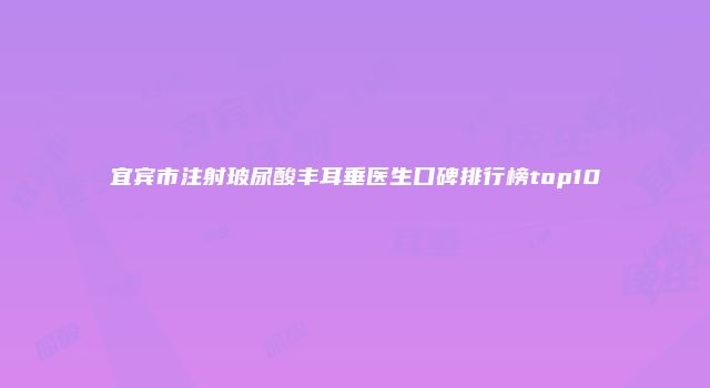宜宾市注射玻尿酸丰耳垂医生口碑排行榜top10