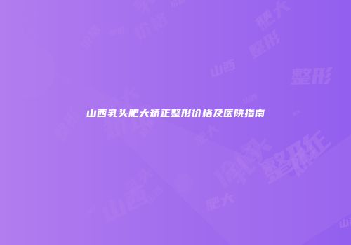 山西乳头肥大矫正整形价格及医院指南