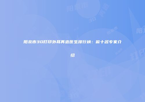 阳泉市3D打印外耳再造医生排行榜：前十名专家介绍
