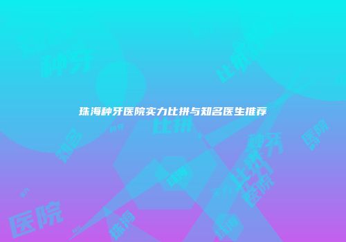 珠海种牙医院实力比拼与知名医生推荐