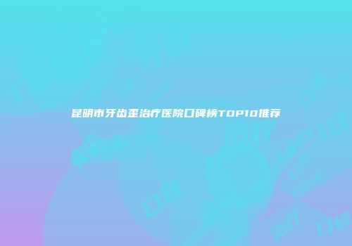 昆明市牙齿歪治疗医院口碑榜TOP10推荐