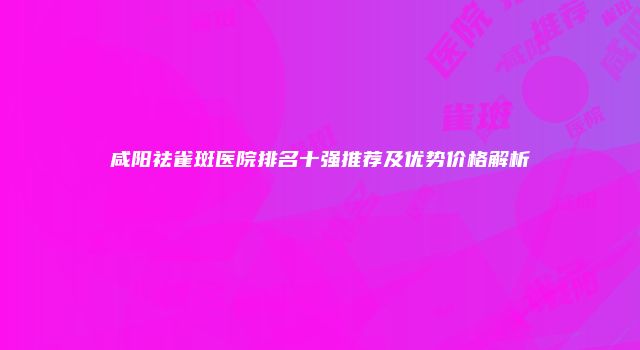 咸阳祛雀斑医院排名十强推荐及优势价格解析