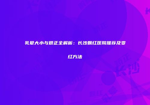 乳晕大小与矫正全解析：长沙飘红医院推荐及变红方法