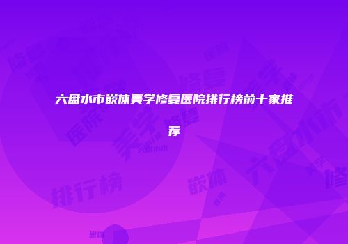 六盘水市嵌体美学修复医院排行榜前十家推荐