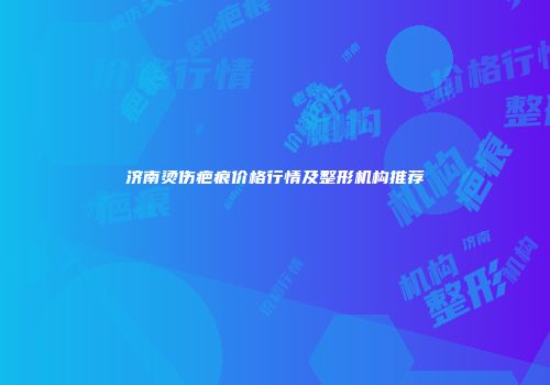 济南烫伤疤痕价格行情及整形机构推荐