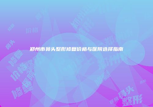 郑州市鼻头整形修复价格与医院选择指南